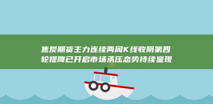 焦炭期货主力连续两周K线收阴 第四轮提降已开启 市场承压态势