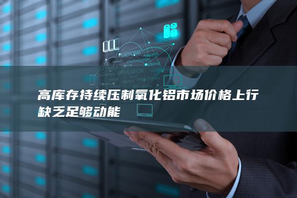 高库存持续压制氧化铝市场 价格上行缺乏足够动能