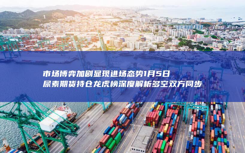 市场博弈加剧显现进场态势 1月5日尿素期货持仓龙虎榜深度解析