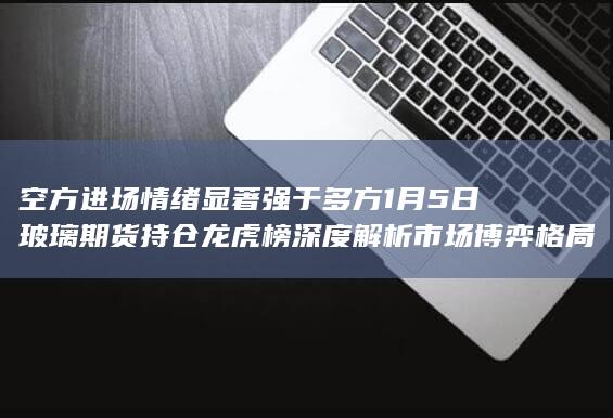 空方进场情绪显著强于多方 1月5日玻璃期货持仓龙虎榜深度解析