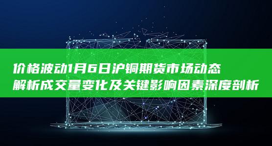 价格波动 1月6日沪铜期货市场动态解析 成交量变化及关键影响因