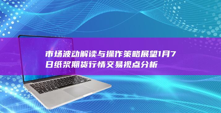 市场波动解读与操作策略展望 1月7日纸浆期货行情交易视点分析