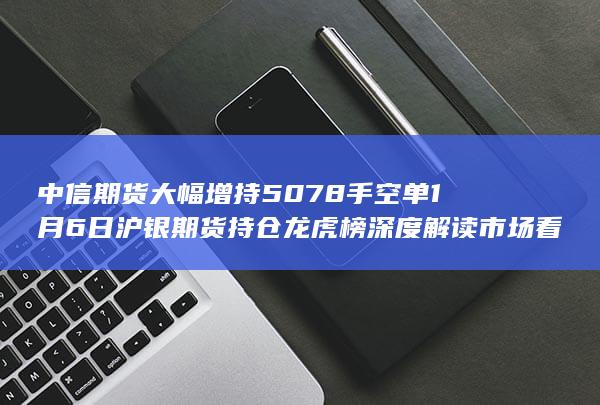 中信期货大幅增持5078手空单 1月6日沪银期货持仓龙虎榜深度解读