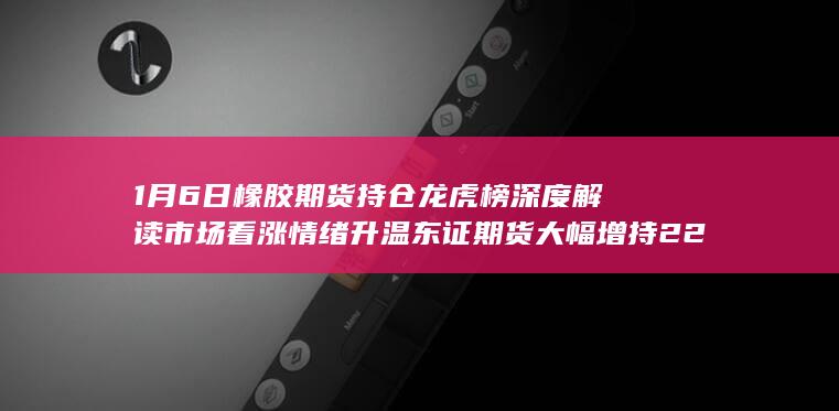 1月6日橡胶期货持仓龙虎榜深度解读 市场看涨情绪升温 东证期货