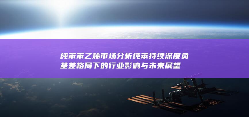 纯苯苯乙烯市场分析 纯苯持续深度负基差格局下的行业影响与未