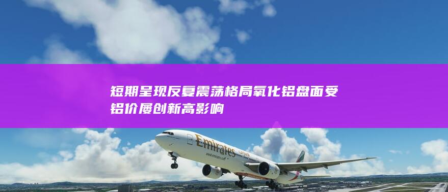 短期呈现反复震荡格局 氧化铝盘面受铝价屡创新高影响