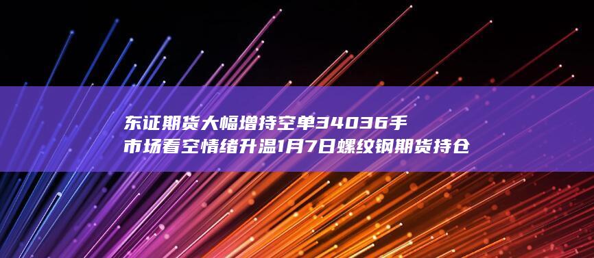 东证期货大幅增持空单34036手 市场看空情绪升温 1月7日螺纹钢期