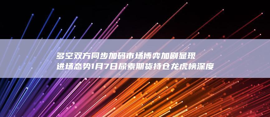 多空双方同步加码 市场博弈加剧显现进场态势 1月7日尿素期货持