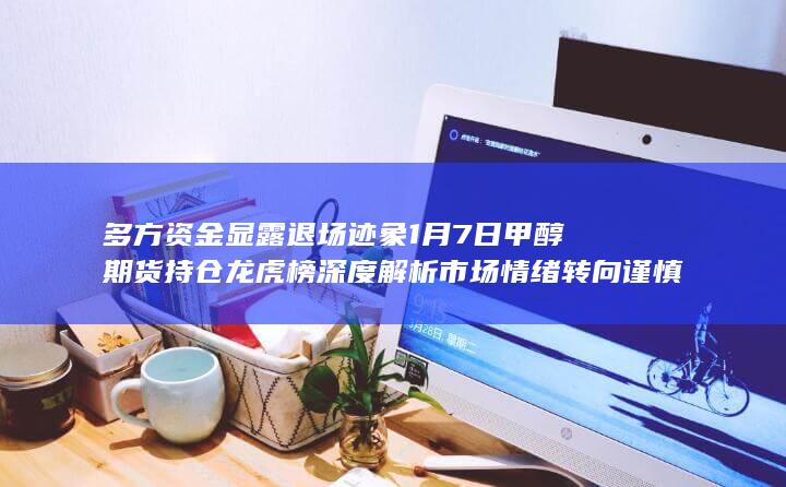 多方资金显露退场迹象 1月7日甲醇期货持仓龙虎榜深度解析 市场