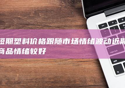 短期塑料价格跟随市场情绪波动 近期商品情绪较好