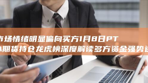 市场情绪明显偏向买方 1月8日PTA期货持仓龙虎榜深度解读 多方资
