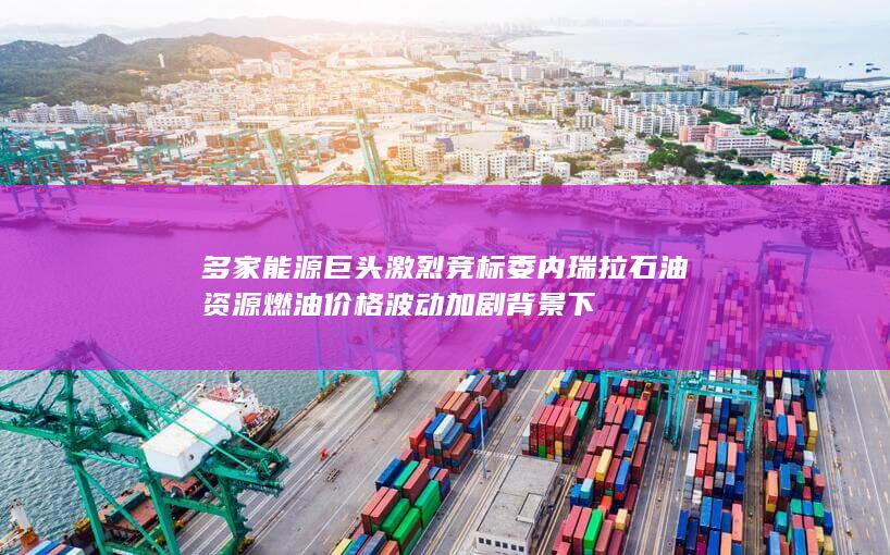 多家能源巨头激烈竞标委内瑞拉石油资源