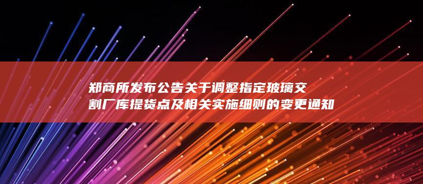 郑商所发布公告 关于调整指定玻璃交割厂库提货点及相关实施细