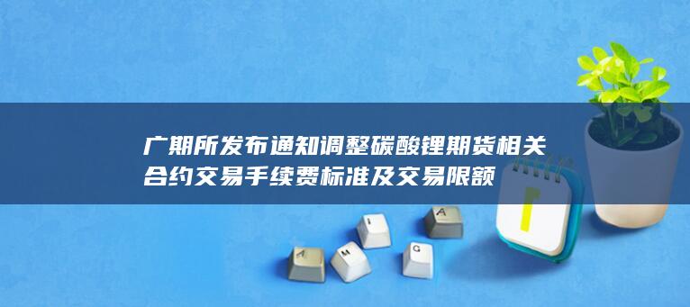 广期所发布通知 调整碳酸锂期货相关合约交易手续费标准及交易