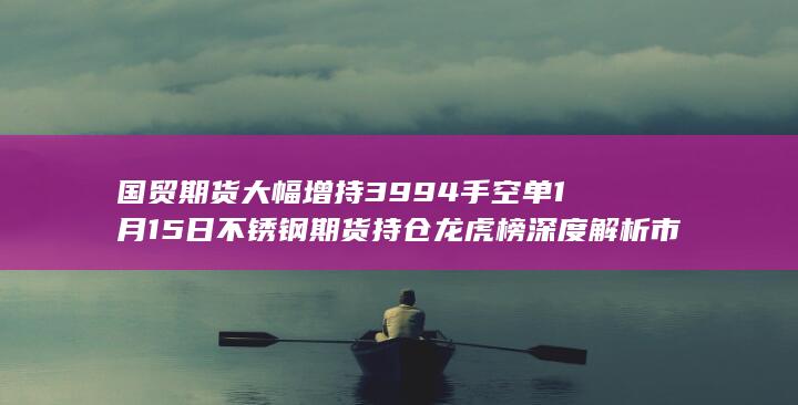 国贸期货大幅增持3994手空单 1月15日不锈钢期货持仓龙虎榜深度