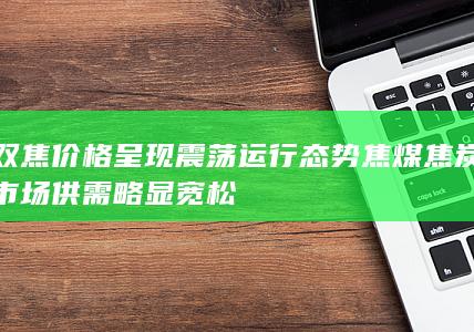 双焦价格呈现震荡运行态势 焦煤焦炭市场供需略显宽松