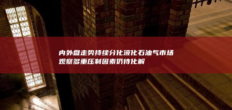 内外盘走势持续分化 液化石油气市场观察 多重压制因素仍待化