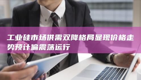 工业硅市场供需双降格局显现 价格走势预计偏震荡运行