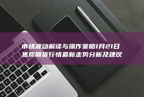市场波动解读与操作策略 1月21日焦炭期货行情最新走势分析及建