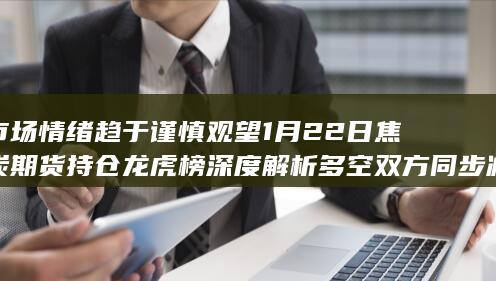 市场情绪趋于谨慎观望 1月22日焦炭期货持仓龙虎榜深度解析 多