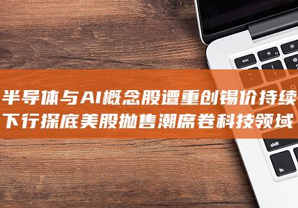 半导体与AI概念股遭重创 锡价持续下行探底 美股抛售潮席卷科技