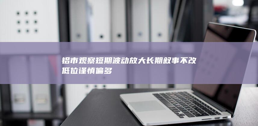 铝市观察 短期波动放大 长期叙事不改 低位谨慎偏多