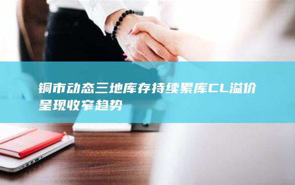 铜市动态 三地库存持续累库 CL溢价呈现收窄趋势