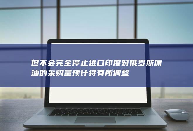 印度对俄罗斯原油的采购量预计将有所调整