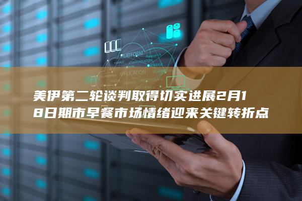 美伊第二轮谈判取得切实进展 2月18日期市早餐 市场情绪迎来关