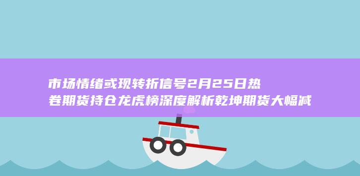 市场情绪或现转折信号 2月25日热卷期货持仓龙虎榜深度解析 乾