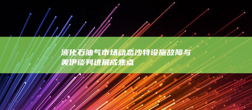 液化石油气市场动态 沙特设施故障与美伊谈判进展成焦点