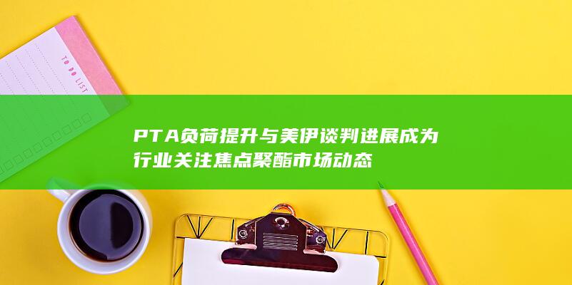 PTA负荷提升与美伊谈判进展成为行业关注焦点