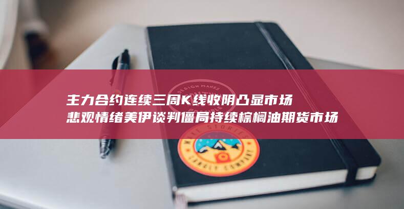 主力合约连续三周K线收阴凸显市场悲观情绪 美伊谈判僵局持续