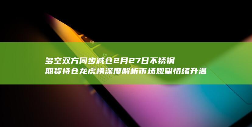 多空双方同步减仓 2月27日不锈钢期货持仓龙虎榜深度解析 市场