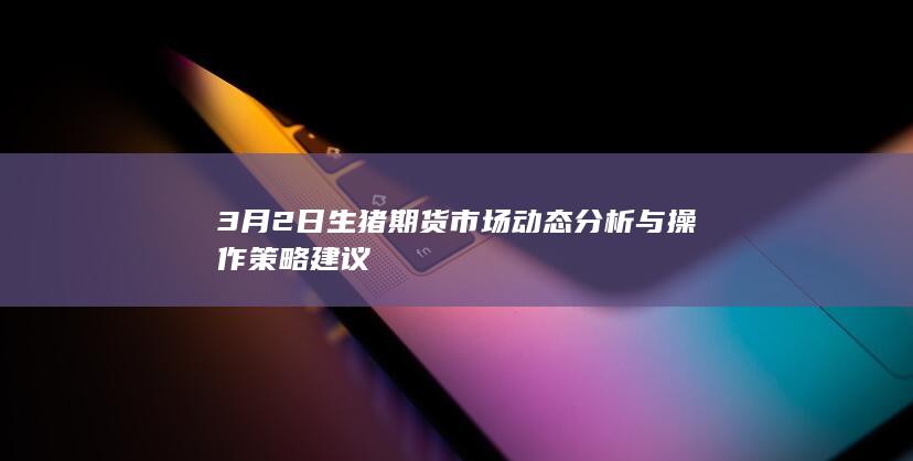 3月2日生猪期货市场动态分析与操作策略建议