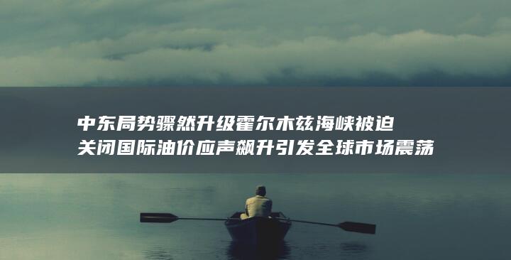 中东局势骤然升级霍尔木兹海峡被迫关闭 国际油价应声飙升引发