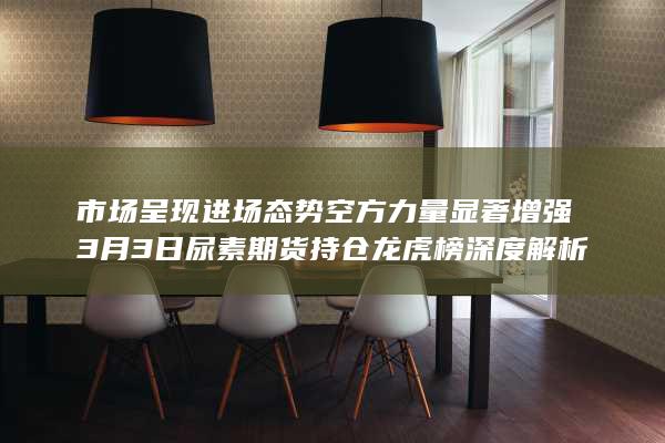 市场呈现进场态势 空方力量显著增强 3月3日尿素期货持仓龙虎榜