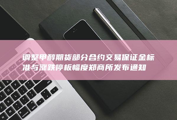 调整甲醇期货部分合约交易保证金标准与涨跌停板幅度 郑商所发