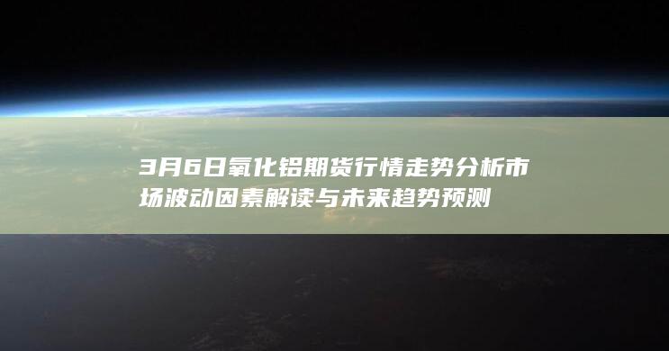 3月6日氧化铝期货行情走势分析 市场波动因素解读与未来趋势预