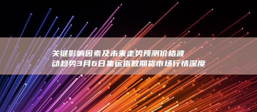 关键影响因素及未来走势预测 价格波动趋势 3月6日集运指数期货