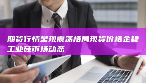 期货行情呈现震荡格局 现货价格企稳 工业硅市场动态