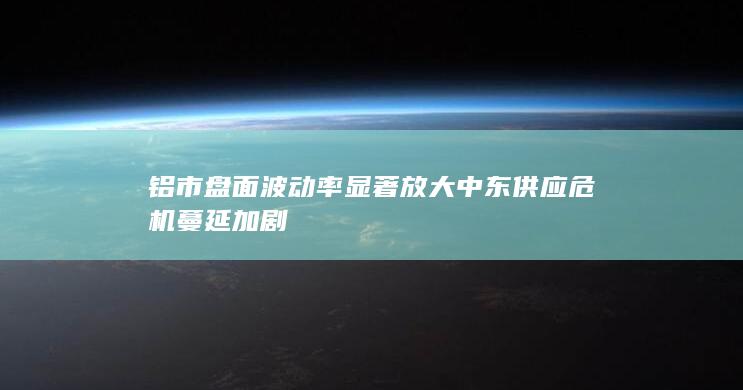 铝市盘面波动率显著放大 中东供应危机蔓延加剧