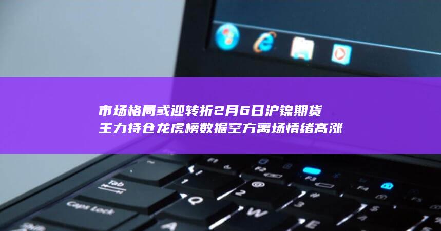 市场格局或迎转折 2月6日沪镍期货主力持仓龙虎榜数据 空方离场