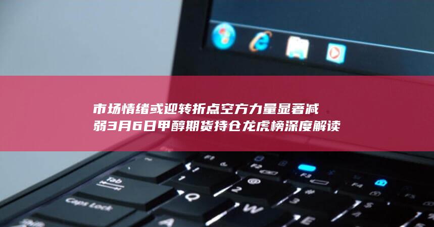 市场情绪或迎转折点 空方力量显著减弱 3月6日甲醇期货持仓龙虎