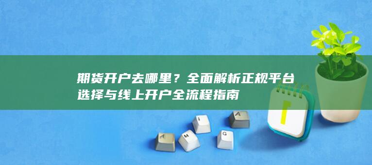 期货开户去哪里？全面解析正规平台选择与线上开户全流程指南