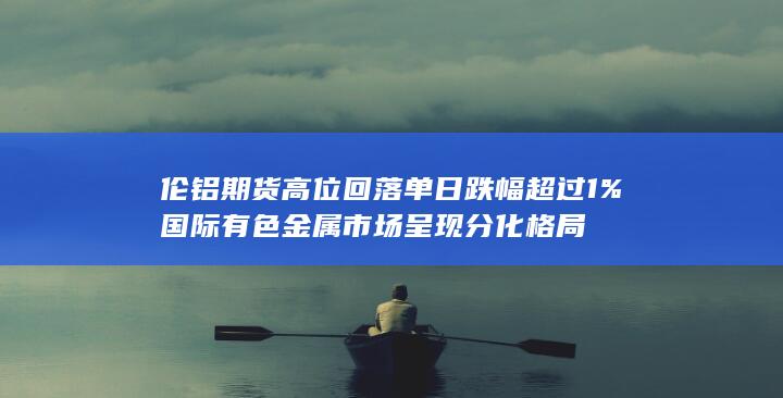 伦铝期货高位回落 单日跌幅超过1% 国际有色金属市场呈现分化格