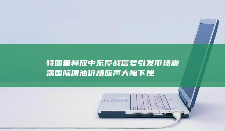 特朗普释放中东停战信号引发市场震荡