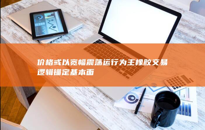 价格或以宽幅震荡运行为主 橡胶交易逻辑锚定基本面