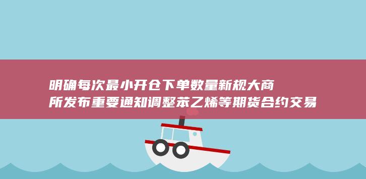 明确每次最小开仓下单数量新规 大商所发布重要通知 调整苯乙