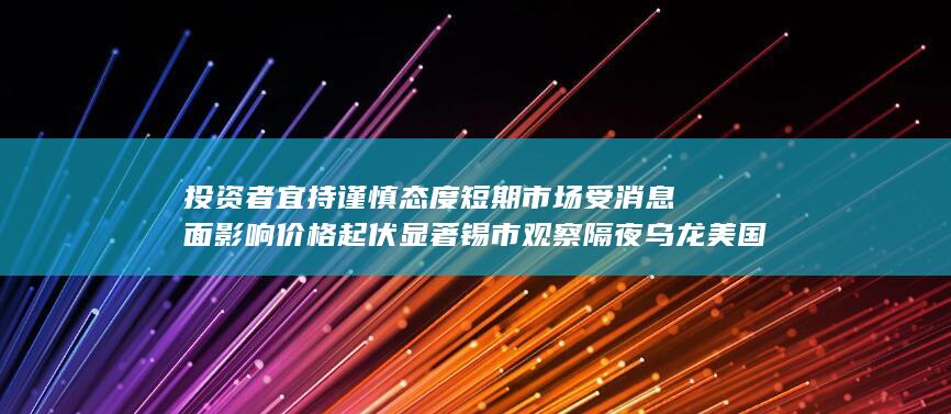 投资者宜持谨慎态度 短期市场受消息面影响价格起伏显著 锡市
